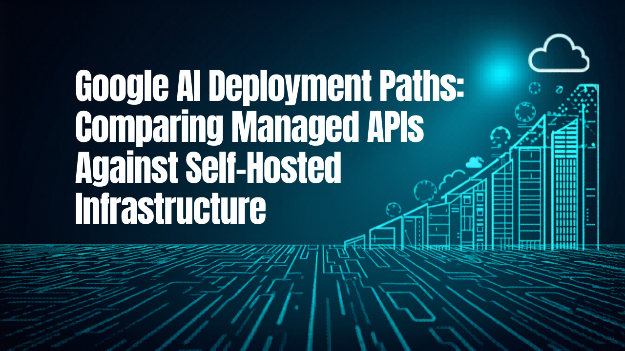 Google AI Deployment Paths: Comparing Managed APIs Against Self-Hosted Infrastructure
